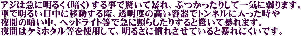 アジは急に明るく（暗く）する事で驚いて暴れ、ぶつかったりして一気に弱ります。 車で明るい日中に移動する際、透明度の高い容器でトンネルに入った時や 夜間の暗い中、ヘッドライト等で急に照らしたりすると驚いて暴れます。 夜間はケミホタル等を使用して、明るさに慣れさせていると暴れにくいです。
