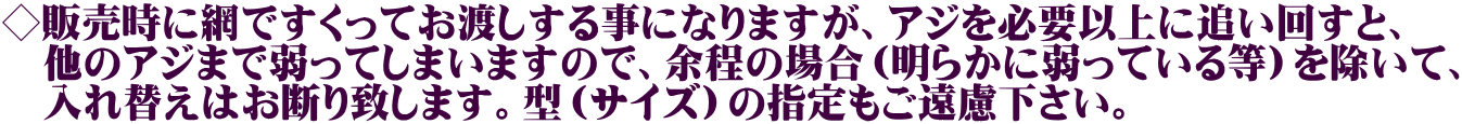 ◇販売時に網ですくってお渡しする事になりますが、アジを必要以上に追い回すと、 　他のアジまで弱ってしまいますので、余程の場合（明らかに弱っている等）を除いて、 　入れ替えはお断り致します。型（サイズ）の指定もご遠慮下さい。