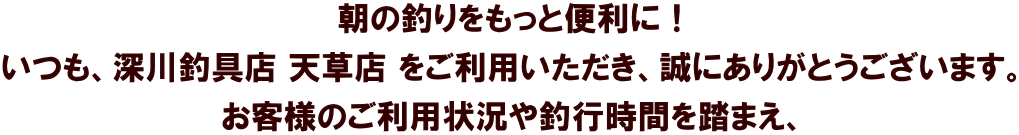 朝の釣りをもっと便利に！ いつも、深川釣具店 天草店 をご利用いただき、誠にありがとうございます。 お客様のご利用状況や釣行時間を踏まえ、