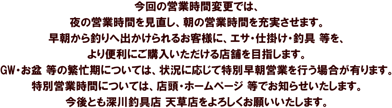 今回の営業時間変更では、 夜の営業時間を見直し、朝の営業時間を充実させます。 早朝から釣りへ出かけられるお客様に、エサ・仕掛け・釣具 等を、 より便利にご購入いただける店舗を目指します。 GW・お盆 等の繁忙期については、状況に応じて特別早朝営業を行う場合が有ります。 特別営業時間については、店頭・ホームページ 等でお知らせいたします。 今後とも深川釣具店 天草店をよろしくお願いいたします。