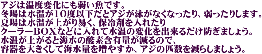 アジは温度変化にも弱い魚です。 冬場は水温が10度以下だとアジが泳がなくなったり、弱ったりします。 夏場は水温が上がり易く、保冷剤を入れたり クーラーBOXなどに入れて水温の変化を出来るだけ防ぎましょう。 水温が上がると海水の酸素含有量が減るので、 容器を大きくして海水量を増やすか、アジの匹数を減らしましょう。